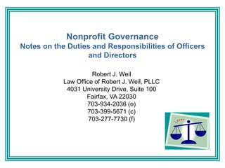 Nonprofit Governance
Notes on the Duties and Responsibilities of Officers
and Directors
Robert J. Weil
Law Office of Robert J. Weil, PLLC
4031 University Drive, Suite 100
Fairfax, VA 22030
703-934-2036 (o)
703-399-5671 (c)
703-277-7730 (f)
 