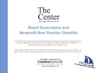 Board Governance and
Nonprofit Best Practice Checklist
This tool was designed to help nonprofit organizations assess their organizational
capacity against a number of best practices recommended by the Center for
Nonprofit Resources (C4NPR.org – Toledo, OH).
Each organization will need to decide for itself what changes, if any, to make in its
governance and management policies and practices based on the self-assessment.
 
