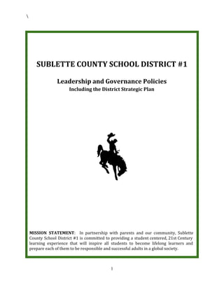 SUBLETTE COUNTY SCHOOL DISTRICT #1
Leadership and Governance Policies
Including the District Strategic Plan
MISSION STATEMENT​: In partnership with parents and our community, Sublette
County School District #1 is committed to providing a student centered, 21st Century
learning experience that will inspire all students to become lifelong learners and
prepare each of them to be responsible and successful adults in a global society.
1
 
