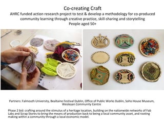 Co-creating Craft
AHRC funded action research project to test & develop a methodology for co-produced
community learning through creative practice, skill-sharing and storytelling
People aged 50+
Partners: Falmouth University, Bealtaine Festival Dublin, Office of Public Works Dublin, Soho House Museum,
Wesleyan Community Centre
Phase 2 bid: crafting around the stimulus of a heritage location, building on the nationwide networks of Fab
Labs and Scrap Stores to bring the means of production back to being a local community asset, and rooting
making within a community through a local economic model.
 