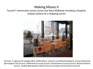 Making Moves II
Toured 7 community venues across the West Midlands including a hospital,
railway stations & a shopping centre
Partners: 4 regional HE colleges (BCU, Staffordshire, Coventry and Wolverhampton), 6 Local Authorities
(Birmingham City Council, Staffordshire County Council, Warwickshire County Council, Warwick District
Council, Dudley Metropolitan District Council and Wyre Forest District Council)
 