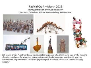Self taught artists “…extraordinary works created by people who are in some way on the margins
of society, and who, for whatever mixture of reasons, find themselves unable to fit into the
conventional requirements – social and psychological, as well as artistic – of the culture they
inhabit.”
Radical Craft – March 2016
touring exhibition 8 venues nationally
Partners: Outside In, Pallant House Gallery, Actionspace
 
