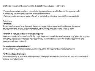 Crafts development organisation & creative producer – 30 years
•Pioneering creative producer commissioning exceptional, world class contemporary craft
•Connecting creative practice with diverse communities
•Cultural, social, economic value of craft in society (contributing to social/human capital)
Outcomes:
For artists
Artistic and personal development, increased capacity to engage with audiences, increased
employment and profile, experimentation, stimulating innovation and sales of work.
For craft in venues and unconventional spaces
Increased market share and profile for craft, increased knowledge and awareness of what the artform
can offer, cross over audiences, new audiences, enhanced knowledge for existing audiences and
increased relevance of craft.
For audiences and participants:
Creative learning, transformation, well-being, skills development and social cohesion.
For Non-arts partnerships:
Building capacity in non-arts sector partners to engage with professional artists and use creativity to
achieve their objectives.
 