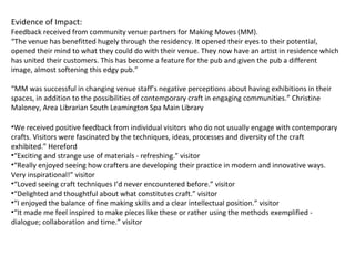 Evidence of Impact:
Feedback received from community venue partners for Making Moves (MM).
“The venue has benefitted hugely through the residency. It opened their eyes to their potential,
opened their mind to what they could do with their venue. They now have an artist in residence which
has united their customers. This has become a feature for the pub and given the pub a different
image, almost softening this edgy pub.”
“MM was successful in changing venue staff’s negative perceptions about having exhibitions in their
spaces, in addition to the possibilities of contemporary craft in engaging communities.” Christine
Maloney, Area Librarian South Leamington Spa Main Library
•We received positive feedback from individual visitors who do not usually engage with contemporary
crafts. Visitors were fascinated by the techniques, ideas, processes and diversity of the craft
exhibited.” Hereford
•“Exciting and strange use of materials - refreshing.” visitor
•“Really enjoyed seeing how crafters are developing their practice in modern and innovative ways.
Very inspirational!” visitor
•“Loved seeing craft techniques I’d never encountered before.” visitor
•“Delighted and thoughtful about what constitutes craft.” visitor
•“I enjoyed the balance of fine making skills and a clear intellectual position.” visitor
•“It made me feel inspired to make pieces like these or rather using the methods exemplified -
dialogue; collaboration and time.” visitor
 