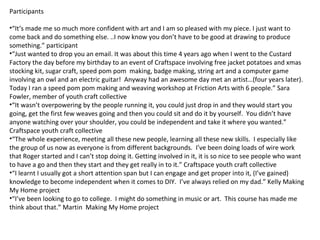 Participants
•“It‘s made me so much more confident with art and I am so pleased with my piece. I just want to
come back and do something else. ..I now know you don’t have to be good at drawing to produce
something.” participant
•“Just wanted to drop you an email. It was about this time 4 years ago when I went to the Custard
Factory the day before my birthday to an event of Craftspace involving free jacket potatoes and xmas
stocking kit, sugar craft, speed pom pom making, badge making, string art and a computer game
involving an owl and an electric guitar! Anyway had an awesome day met an artist…(four years later).
Today I ran a speed pom pom making and weaving workshop at Friction Arts with 6 people.” Sara
Fowler, member of youth craft collective
•“It wasn’t overpowering by the people running it, you could just drop in and they would start you
going, get the first few weaves going and then you could sit and do it by yourself. You didn’t have
anyone watching over your shoulder, you could be independent and take it where you wanted.”
Craftspace youth craft collective
•“The whole experience, meeting all these new people, learning all these new skills. I especially like
the group of us now as everyone is from different backgrounds. I’ve been doing loads of wire work
that Roger started and I can’t stop doing it. Getting involved in it, it is so nice to see people who want
to have a go and then they start and they get really in to it.” Craftspace youth craft collective
•“I learnt I usually got a short attention span but I can engage and get proper into it, (I’ve gained)
knowledge to become independent when it comes to DIY. I’ve always relied on my dad.” Kelly Making
My Home project
•“I’ve been looking to go to college. I might do something in music or art. This course has made me
think about that.” Martin Making My Home project
 