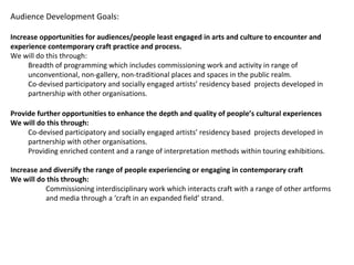 Audience Development Goals:
Increase opportunities for audiences/people least engaged in arts and culture to encounter and
experience contemporary craft practice and process.
We will do this through:
Breadth of programming which includes commissioning work and activity in range of
unconventional, non-gallery, non-traditional places and spaces in the public realm.
Co-devised participatory and socially engaged artists’ residency based projects developed in
partnership with other organisations.
Provide further opportunities to enhance the depth and quality of people’s cultural experiences
We will do this through:
Co-devised participatory and socially engaged artists’ residency based projects developed in
partnership with other organisations.
Providing enriched content and a range of interpretation methods within touring exhibitions.
Increase and diversify the range of people experiencing or engaging in contemporary craft
We will do this through:
Commissioning interdisciplinary work which interacts craft with a range of other artforms
and media through a ‘craft in an expanded field’ strand.
 