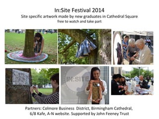 In:Site Festival 2014
Site specific artwork made by new graduates in Cathedral Square
free to watch and take part
Partners: Colmore Business District, Birmingham Cathedral,
6/8 Kafe, A-N website. Supported by John Feeney Trust
 
