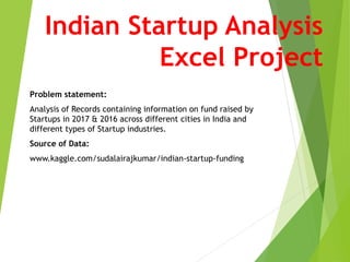 Indian Startup Analysis
Excel Project
Problem statement:
Analysis of Records containing information on fund raised by
Startups in 2017 & 2016 across different cities in India and
different types of Startup industries.
Source of Data:
www.kaggle.com/sudalairajkumar/indian-startup-funding
 