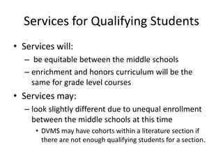 Services for Qualifying Students
• Services will:
– be equitable between the middle schools
– enrichment and honors curriculum will be the
same for grade level courses
• Services may:
– look slightly different due to unequal enrollment
between the middle schools at this time
• DVMS may have cohorts within a literature section if
there are not enough qualifying students for a section.
 