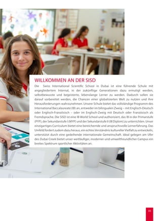 Die Swiss International Scientific School in Dubai ist eine führende Schule mit
angegliedertem Internat, in der zukünftige Generationen dazu ermutigt werden,
selbstbewusste und begeisterte, lebenslange Lerner zu werden. Dadurch sollen sie
darauf vorbereitet werden, die Chancen einer globalisierten Welt zu nutzen und ihre
Herausforderungen wahrzunehmen. Unsere Schule bietet das vollständige Programm des
International Baccalaureate (IB) an, entweder im bilingualen Zweig – mit Englisch-Deutsch
oder Englisch-Französisch – oder im Englisch-Zweig mit Deutsch oder Französisch als
Fremdsprache. Die SISD ist eine IB World School und authorisiert, das IB in der Primarstufe
(PYP), der Sekundarstufe I (MYP) und der Sekundarstufe II (IB Diplom) zu unterrichten. Unser
einzigartiges Curriculum bietet eine bereichernde und anspruchsvolle Lernerfahrung. Das
Umfeld fordert zudem dazu heraus, ein echtesVerständnis kulturellerVielfalt zu entwickeln,
unterstützt durch eine gedeihende internationale Gemeinschaft. Ideal gelegen am Ufer
des Dubai Creek bietet unser weitläufiger, moderner und umweltfreundlicher Campus ein
breites Spektrum sportlicher Aktivitäten an.
WILLKOMMEN AN DER SISD
03
 