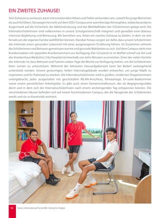 SeinZuhausezuverlassen,kannmitemotionalenHöhenundTiefenverbundensein,sowohlfürjungeMenschen
alsauchfürEltern.DeswegenherrschtaufdemSISD-CampuseinewarmherzigeAtmosphäre,wobeibesonderes
Augenmerk auf die Sicherheit, die Akklimatisierung und das Wohlbefinden der SchülerInnen gelegt wird. Die
InternatsschülerInnen sind vollkommen in unsere Schulgemeinschaft integriert und genießen eine überaus
intensive Begleitung und Betreuung. Wir bemühen uns, ihnen ein zweites Zuhause zu bieten, in dem sie sich
fernab von der eigenen Familie wohlfühlen können. Darüber hinaus sorgen wir dafür, dass unsere SchülerInnen
des Internats einen gesunden Lebensstil mit einer ausgewogenen Ernährung führen. Im Esszimmer nehmen
die SchülerInnen und Betreuer gemeinsam warme und gesunde Mahlzeiten zu sich. Auf dem Campus steht eine
Krankenstation mit speziellen Krankenzimmern zur Verfügung. Der Schularzt ist im Notfall schnell vor Ort und
das Krankenhaus Mediclinic City Hospital ist innerhalb von zehn Minuten zu erreichen. Einer der vielen Vorteile
des Internats ist, dass Betreuer und Tutoren sieben Tage die Woche zur Verfügung stehen, um die SchülerInnen
beim Lernen zu unterstützen. Während der betreuten Hausaufgabenzeit kann bei Bedarf weitergehend
unterstützt werden. Unsere geräumigen, hellen Internatsgebäude wurden entworfen, um junge Köpfe zu
inspirieren und ihr Potenzial zu wecken. Die InternatsschülerInnen sind in großen, modernen Doppelzimmern
untergebracht, jedes ausgestattet mit geschütztem WLAN-Anschluss, Klimaanlage, En-suite-Badezimmer
sowie einem persönlichen Arbeitsplatz. Es gibt auch einen Gemeinschaftsraum, der als Begegnungsstätte
dient und in dem sich die InternatsschülerInnen nach einem anstrengenden Tag entspannen können. Die
verschiedenen Häuser befinden sich auf einem hochmodernen Campus, der die Neugierde der SchülerInnen
weckt und sie zu Kreativität animiert.
EIN ZWEITES ZUHAUSE!
06 Swiss International Scientific School in Dubai
 