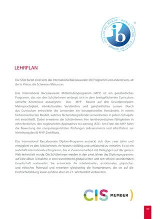 Die SISD bietet einerseits das International Baccalaureate (IB) Programm und andererseits, ab
der 6. Klasse, die Schweizer Matura an.
Das International Baccalaureate Mittelstufenprogramm (MYP) ist ein ganzheitliches
Programm, das von den SchülerInnen verlangt, sich in dem breitgefächerten Curriculum
vertiefte Kenntnisse anzueignen. Das MYP basiert auf drei Grundprinzipien:
Mehrsprachigkeit, interkulturelles Verständnis und ganzheitliches Lernen. Durch
das Curriculum entwickeln die Lernenden ein konzeptionelles Verständnis in einem
fächerorientierten Modell, welches fächerübergreifende Lerneinheiten in jedem Schuljahr
mit einschließt. Dabei erweitern die SchülerInnen ihre lerntheoretischen Fähigkeiten in
zehn Bereichen, den sogenannten Approaches to Learning (ATL). Am Ende des MYP führt
die Bewertung der computergestützten Prüfungen (eAssessments und ePortfolios) zur
Verleihung des IB-MYP-Zertifikats.
Das International Baccalaureate Diplom-Programm erstreckt sich über zwei Jahre und
ermöglicht es den SchülerInnen, ihr Wissen vielfältig und umfassend zu vertiefen. Es ist ein
wahrhaft internationales Programm, das in Zusammenarbeit mit Pädagogen auf der ganzen
Welt entwickelt wurde. Die SchülerInnen werden in den zwei Jahren des Diplomprogramms
auf eine aktive Teilnahme in einer zunehmend globalisierten und sich schnell verändernden
Gesellschaft vorbereitet: Sie entwickeln ihr intellektuelles, emotionales, physisches
und ethisches Potenzial und erwerben gleichzeitig die Kompetenzen, die sie auf die
Hochschulbildung sowie auf das Leben im 21. Jahrhundert vorbereiten.
LEHRPLAN
09
 