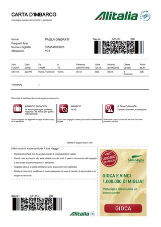 CARTA D'IMBARCO
Consegna questo documento in aeroporto




Nome                                     PAOLA ONORATI                                            Sec.nr.:              AZ1413                036
Frequent flyer
Numero biglietto                         0559547093925
Allowance:                               PC1




Volo            Data             Da                     A                     Partenza              Gate           Imbarco            Classe             Posto
FLIGHT          DATE             FROM                   TO                    DEPARTURE             GATE           BOARDING           CLASS              SEAT
AZ1413          22APR            Roma, Fiumicino        Torino                09.15                 B02            08.45              Y                  30E
                                                                                                                                      Economy




TERMINAL                         1




Ricordati di verificare terminal e gate in aeroporto.


                IMBARCO BAGAGLIO                                        IMBARCO                                               ULTIMA CHIAMATA
                35 minuti prima per partenze                            08.45                                                 Controlla i monitor in aeroporto
                nazionali, 45 minuti per quelle
                internazionali

Se hai bagaglio da registrare rivolgiti al banco drop   Con il solo bagaglio a mano puoi recarti direttamente Attenzione: dopo la chiusura del volo non sarai
off in aeroporto.                                       al gate.                                              accettato a bordo.




                                                                   Alitalia ti augura buon volo

Informazioni importanti per il tuo viaggio

• Ricorda di portare con te un documento di riconoscimento valido.

• Prendi nota sul nostro sito www.alitalia.com dei limiti di peso e dimensioni del bagaglio

   e del tempo di presentazione in aeroporto.

• I biglietti aerei e le carte d’imbarco sono documenti non trasferibili.

• Alitalia si riserva di modificare il posto assegnato in caso di cambio di aeromobile o di

   esigenze tecniche.




Sec.nr.:               AZ1413                 036
 