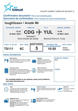 SECURITY NUMBER / NUMÉRO DE SÉCURITÉ: 61
Ioughlissen / Arezki Mr
YUL
CDG
Confirmation document / This is not a boarding pass
Document de confirmation / Ceci n’est pas une carte d’embarquement
Allowances vary. Security
regulations restrict the carriage
of liquids, gels, aerosols and
dangerous goods.
All checked baggage must be tagged and
dropped off no later than:
International: 60 min. before departure
Domestic: 45 min. before departure
Animals (in cargo hold): 90 min. before
departure
International: 30 min. before departure
Domestic: 15 min. before departure
ECO
TRAVEL INFORMATION
NEXT STEPS
FROM / DE TO / À
Terminal 3
Boarding Pass:
Travel Documents:
All passengers must possess valid travel
documents, in accordance with the regulations
of the destination country. This may include
document validity beyond the period of
intended stay.
Other Information:
Baggage: CLASS OF TRAVEL
TICKET
Note:
To ensure you reach your gate before
boarding closes, allow ample time for
baggage registration, security controls
and travel time within the airport.
Baggage Drop-off:
Check-in Counter:
Obtain a boarding pass from the check-in
counter and then proceed directly to the
gate.
Departure:
Thank you for choosing
Air Transat.
Have a great flight!
Boarding Gate Closure:
20 MAY 2022
12:20
20 MAY 2022
14:00
Montreal Pierre E. Trude
Paris Charles De Gaulle
6C
FLIGHT / N° DE VOL SEAT / SIÈGE BOARDING TIME
HEURE D’EMBARQUEMENT
GATE / PORTE
TS111 Check
monitors
10:50
DEPARTURE / DÉPART ARRIVAL / ARRIVÉE
This is a confirmation document only. Please
speak with an agent at our check-in counter
to obtain your boarding pass.
GROUP / GROUPE
5
For complete details on our policies, terms and conditions,
visit www.airtransat.com.
Please verify your flight departure
time before heading to the airport
(Flight Status).
 
