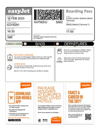 Boarding
pass
Travel
date
16 FEB 2023
THU
Flight
number
EZY8281
Gate
closes
16:30
Seat
number
38B
Flying
from
(LGW) London Gatwick (North
Terminal)
Going
to
(MAD) Madrid (Terminal 1)
Flight
departs
17:00
Booking
reference
K4TM2HJ S662
Passenger
TROFIN, OANA MAGDALENA Mrs
Document
number
05***6389 (P)
You have no hold luggage. Please check your cabin bag fits
into the bag gauge and go directly to the departure gate.
You can bring on board ONE small cabin bag, which must
fit under the seat in front of you.
Max 45 x 36 x 20cm (including any handles or wheels)
Departures
information
Photo ID is compulsory on all flights. Please
have your ID and COVID 19 documents
ready to show our Ground Crew
Allow plenty of time to get through security
and to your gate. Gates close 30 minutes
before departure.
 