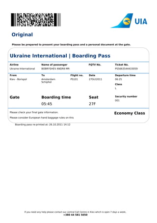 Original
 Please be prepared to present your boarding pass and a personal document at the gate.




Ukraine International | Boarding Pass
Airline                    Name of passenger                            FQTV No.                 Ticket No.
Ukraine International      BOBRYSHEV ANDRII MR                                                   PS5663544433059

From                       To                          Flight no.       Date                     Departure time
Kiev - Borispol            Amsterdam                   PS101            27Oct2011                06:25
                           Schiphol
                                                                                                 Class
                                                                                                 L


                                                                                                 Security number
Gate                       Boarding time                                Seat
                                                                                                 001
                           05:45                                        27F

Please check your final gate information.
                                                                                                Economy Class
Please consider European hand baggage rules on this

    Boarding pass re-printed at: 26.10.2011 14:12




            If you need any help please contact our central Call Centre in Kiev which is open 7 days a week,
                                                +380 44 581 5050
 