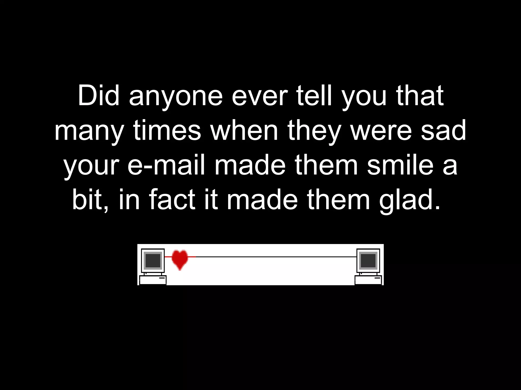 Did anyone ever tell you that many times when they were sad your e-mail made them smile a bit, in fact it made them glad.  