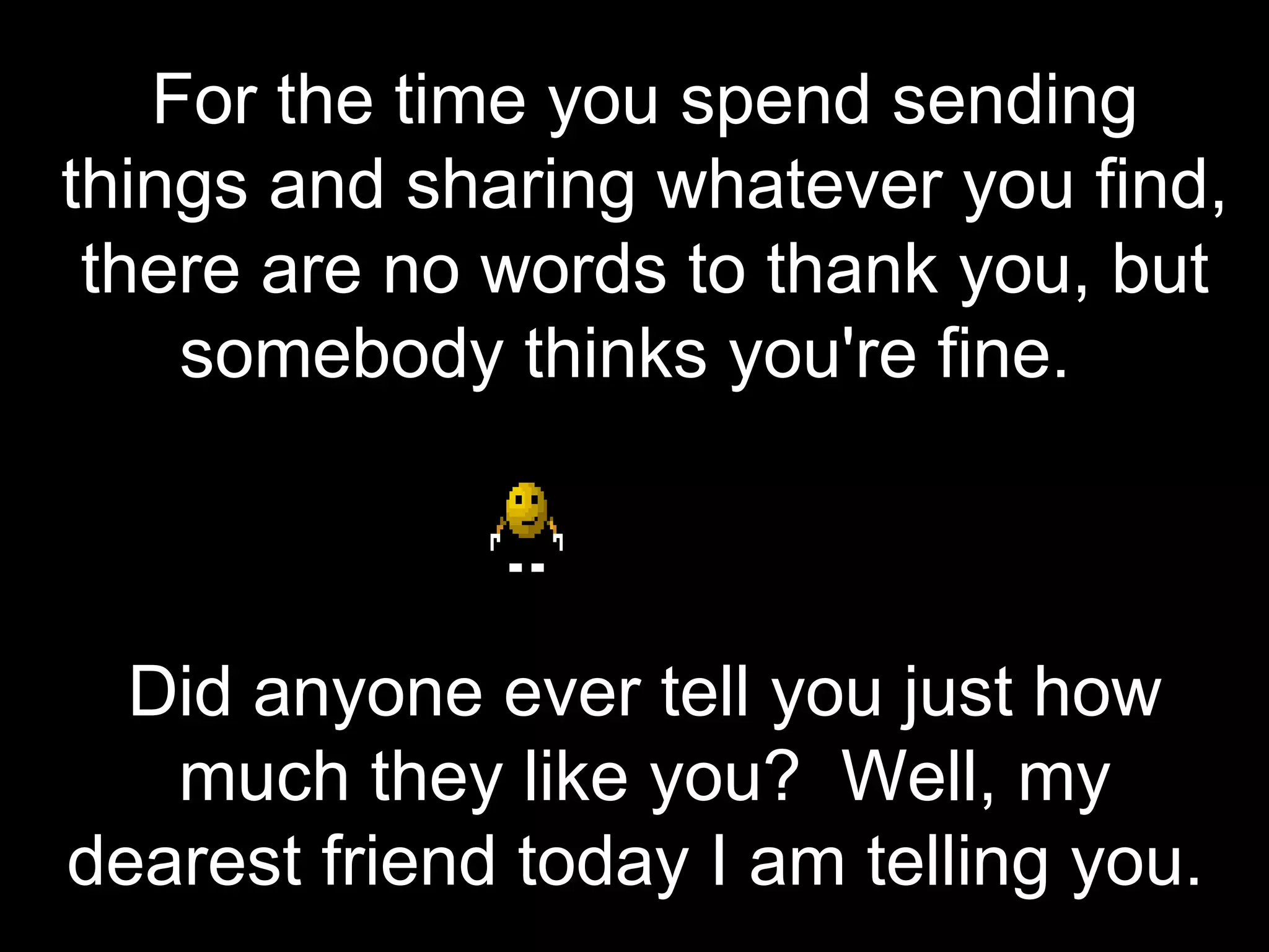 For the time you spend sending things and sharing whatever you find, there are no words to thank you, but somebody thinks you're fine.   Did anyone ever tell you just how much they like you?  Well, my dearest friend today I am telling you.  
