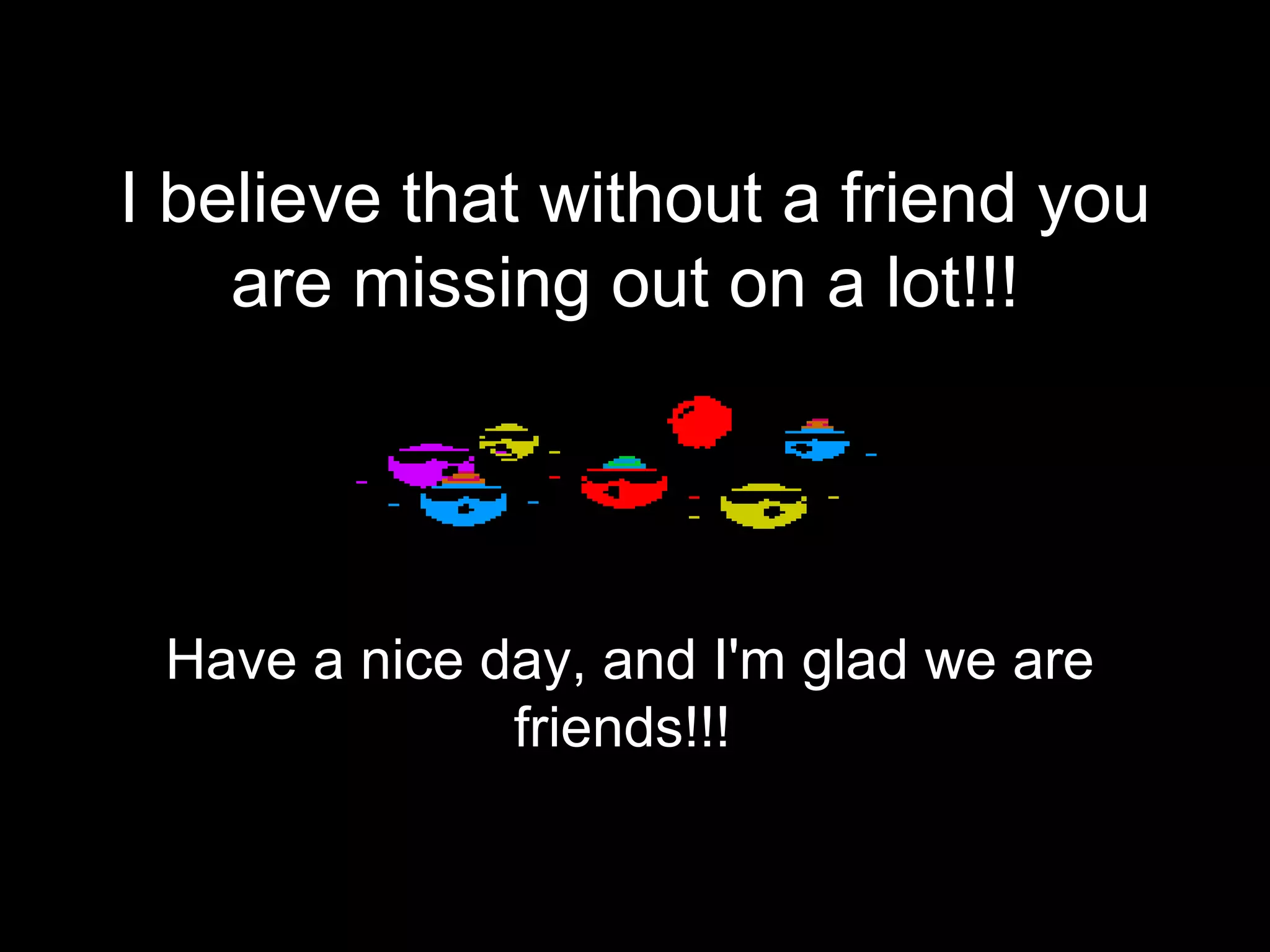 I believe that without a friend you are missing out on a lot!!!   Have a nice day, and I'm glad we are friends!!!  
