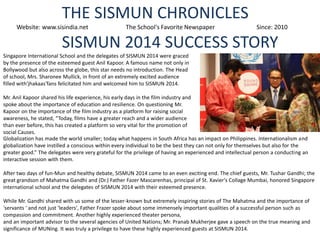 THE SISMUN CHRONICLES
Website: www.sisindia.net

The School's Favorite Newspaper

Since: 2010

SISMUN 2014 SUCCESS STORY
Singapore International School and the delegates of SISMUN 2014 were graced
by the presence of the esteemed guest Anil Kapoor. A famous name not only in
Bollywood but also across the globe, this star needs no introduction. The Head
of school, Mrs. Sharonee Mullick, in front of an extremely excited audience
filled with'jhakaas'fans felicitated him and welcomed him to SISMUN 2014.
Mr. Anil Kapoor shared his life experience, his early days in the film industry and
spoke about the importance of education and resilience. On questioning Mr.
Kapoor on the importance of the film industry as a platform for raising social
awareness, he stated, “Today, films have a greater reach and a wider audience
than ever before, this has created a platform so very vital for the promotion of
social Causes.
Globalization has made the world smaller; today what happens in South Africa has an impact on Philippines. Internationalism and
globalization have instilled a conscious within every individual to be the best they can not only for themselves but also for the
greater good.” The delegates were very grateful for the privilege of having an experienced and intellectual person a conducting an
interactive session with them.
After two days of fun-Mun and healthy debate, SISMUN 2014 came to an even exciting end. The chief guests, Mr. Tushar Gandhi; the
great grandson of Mahatma Gandhi and (Dr.) Father Fazer Mascarenhas, principal of St. Xavier's Collage Mumbai, honored Singapore
international school and the delegates of SISMUN 2014 with their esteemed presence.
While Mr. Gandhi shared with us some of the lesser-known but extremely inspiring stories of The Mahatma and the importance of
'servants ' and not just 'leaders', Father Frazer spoke about some immensely important qualities of a successful person such as
compassion and commitment. Another highly experienced theater persona,
and an important advisor to the several agencies of United Nations; Mr. Pranab Mukherjee gave a speech on the true meaning and
significance of MUNing. It was truly a privilege to have these highly experienced guests at SISMUN 2014.

 