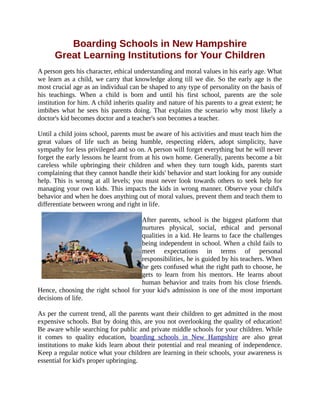 Boarding Schools in New Hampshire
Great Learning Institutions for Your Children
A person gets his character, ethical understanding and moral values in his early age. What
we learn as a child, we carry that knowledge along till we die. So the early age is the
most crucial age as an individual can be shaped to any type of personality on the basis of
his teachings. When a child is born and until his first school, parents are the sole
institution for him. A child inherits quality and nature of his parents to a great extent; he
imbibes what he sees his parents doing. That explains the scenario why most likely a
doctor's kid becomes doctor and a teacher's son becomes a teacher.
Until a child joins school, parents must be aware of his activities and must teach him the
great values of life such as being humble, respecting elders, adopt simplicity, have
sympathy for less privileged and so on. A person will forget everything but he will never
forget the early lessons he learnt from at his own home. Generally, parents become a bit
careless while upbringing their children and when they turn tough kids, parents start
complaining that they cannot handle their kids' behavior and start looking for any outside
help. This is wrong at all levels; you must never look towards others to seek help for
managing your own kids. This impacts the kids in wrong manner. Observe your child's
behavior and when he does anything out of moral values, prevent them and teach them to
differentiate between wrong and right in life.
After parents, school is the biggest platform that
nurtures physical, social, ethical and personal
qualities in a kid. He learns to face the challenges
being independent in school. When a child fails to
meet expectations in terms of personal
responsibilities, he is guided by his teachers. When
he gets confused what the right path to choose, he
gets to learn from his mentors. He learns about
human behavior and traits from his close friends.
Hence, choosing the right school for your kid's admission is one of the most important
decisions of life.
As per the current trend, all the parents want their children to get admitted in the most
expensive schools. But by doing this, are you not overlooking the quality of education!
Be aware while searching for public and private middle schools for your children. While
it comes to quality education, boarding schools in New Hampshire are also great
institutions to make kids learn about their potential and real meaning of independence.
Keep a regular notice what your children are learning in their schools, your awareness is
essential for kid's proper upbringing.
 