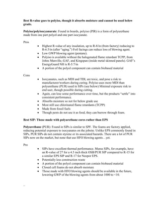 Best R-value goes to polyiso, though it absorbs moisture and cannot be used below
grade.
Polyiso/polyisocyanurate: Found in boards, polyiso (PIR) is a form of polyurethane
made from one part polyol and one part isocyanate.
Pros
 Highest R-value of any insulation, up to R-8/in (from factory) reducing to
R-6.5/in (after “aging.”) Foil facings can reduce loss of blowing agent.
 Low GWP blowing agent (pentane).
 Polyiso is available without the halogenated flame retardant TCPP, from
Johns Manville, GAF, and Kingspan (inside metal skinned panels). GAF’s
EnergyGuard NH is R-5.7/in
 A portion of the polyol component can contain biobased material
Cons
 Isocyanates, such as MDI and TDI, are toxic, and pose a risk to
manufacturer/workers during curing. Polyiso uses more MDI than
polyurethane (PUR) used in SIPs (see below) Minimal exposure risk to
end user, though possible during cutting.
 Again, can lose some performance over time, but the products “settle” into
consistent performance.
 Absorbs moisture so not for below grade use
 Most still use chlorinated flame retardants (TCPP)
 Made from fossil fuels
 Though pests do not use it as food, they can burrow through foam.
Best SIP: Those made with polyurethane cores rather than EPS
Polyurethane (PUR): Found in SIPs is similar to SPF. The foams are factory applied,
reducing potential exposure to isocyanates on the jobsite. Unlike EPS commonly found in
SIPs, PUR SIPs do not contain styrene or its associated hazards. There are a lot of PUR
SIPs now on the market, but none that use HFO blowing agents…yet.
Pro
 SIPs have excellent thermal performance. Murus SIPs, for example, have
an R-value of 27 for a 4.5 inch thick OSB/PUR SIP compared to R-15 for
a similar EPS SIP and R-17 for Neopor EPS.
 Potentially less construction waste
 A portion of the polyol component can contain biobased material
 Closed cell foams do not absorb moisture
 Those made with HFO blowing agents should be available in the future,
lowering GWP of the blowing agents from about 1000 to <10.
–
 