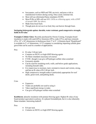  Isocyanates, such as MDI and TDI, are toxic, and pose a risk to
manufacturer/workers during curing. Once cured, minimal risk.
 Most still use chlorinated flame retardants (TCPP)
 Most PURs in SIPs still use HFC-245fa as a blowing agent, with a GWP
of around 1000. See above.
 Made from fossil fuels
 Though pests do not use it as food, they can burrow through foam.
Intriguing belowgrade option: durable, water resistant, good compressive strength,
holds its R-value
Foamglas Cellular Glass: Recently purchased by Owens Corning, Foamglas board
insulation is made with sand (60%), limestone (20%), soda (15%), and trace minerals
(5%). 18" x 24" dimensions in thicknesses from 2" to 8". A bitumen-faced “Readyboard”
is available in 2' x 4' dimensions. A VT company is considering importing cellular glass
gravel that can be used in a number of applications.
Pros
 R-value 3.44 per inch.
 Contains no HCFCs or high GWP blowing agents
 No flame retardants necessary (of course)
 0 VOC, though it can give off hydrogen sulfide when scratched
 Extremely durable
 Can be used for insulating roofs, walls, and below-grade applications,
including beneath slabs.
 It is impervious to moisture, inert, resistant to insects and vermin, strong,
and has an R-value of R-3.44 per inch.
 High compressive strength makes it particularly appropriate for roof
decks, green roofs, and parking decks.
Cons
 Expensive
 Trades are probably not used to using it
 Takes significant energy to make
 Can give off hydrogen sulfide when scratched
Kooltherm: phenolic insulation with pentane blowing agent. Highest R-value of any
board product equivalent to polyiso. It is phenol formaldehyde, but it is also inherently
flame retardant. Interesting tradeoff.
Pros
 R-8 per inch.
 Contains no HCFCs or high GWP blowing agents
 