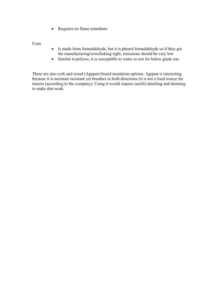  Requires no flame retardants
Cons
 Is made from formaldehyde, but it is phenol formaldehyde so if they get
the manufacturing/crosslinking right, emissions should be very low
 Similar to polyiso, it is susceptible to water so not for below grade use.
There are also cork and wood (Agepan) board insulation options. Agepan is interesting
because it is moisture resistant yet breathes in both directions (it is not a food source for
insects (according to the company). Using it would require careful detailing and skinning
to make that work.
 