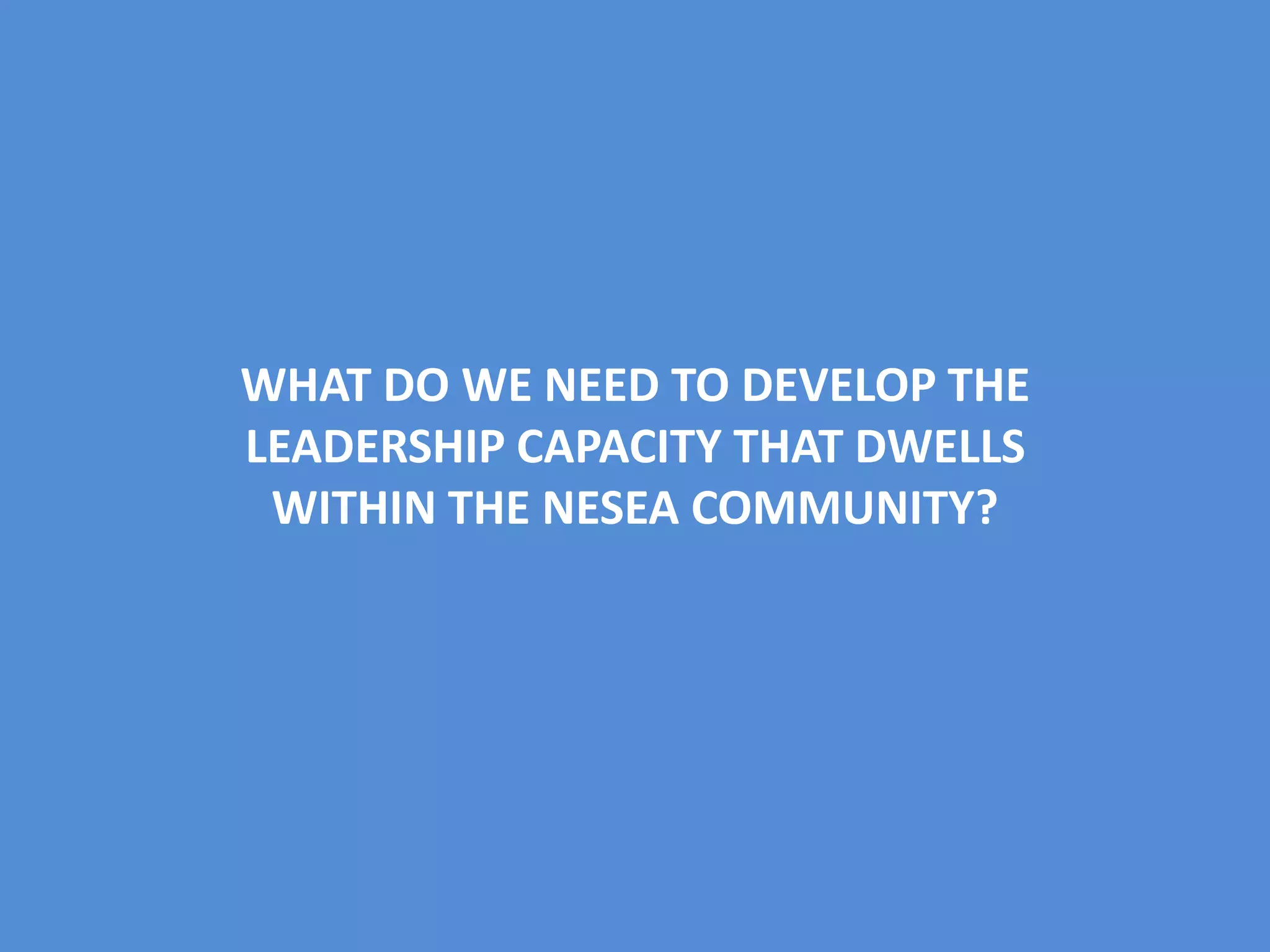 WHAT DO WE NEED TO DEVELOP THE
LEADERSHIP CAPACITY THAT DWELLS
WITHIN THE NESEA COMMUNITY?
 