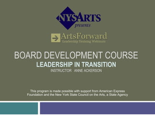 BOARD DEVELOPMENT COURSE LEADERSHIP IN TRANSITION INSTRUCTOR  ANNE ACKERSON This program is made possible with support from American Express Foundation and the New York State Council on the Arts, a State Agency 
