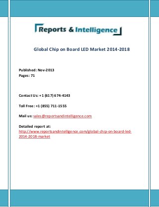 Global Chip on Board LED Market 2014-2018
Published: Nov-2013
Pages: 71
Contact Us: +1 (617) 674-4143
Toll Free: +1 (855) 711-1555
Mail us: sales@reportsandintelligence.com
Detailed report at:
http://www.reportsandintelligence.com/global-chip-on-board-led-
2014-2018-market
 