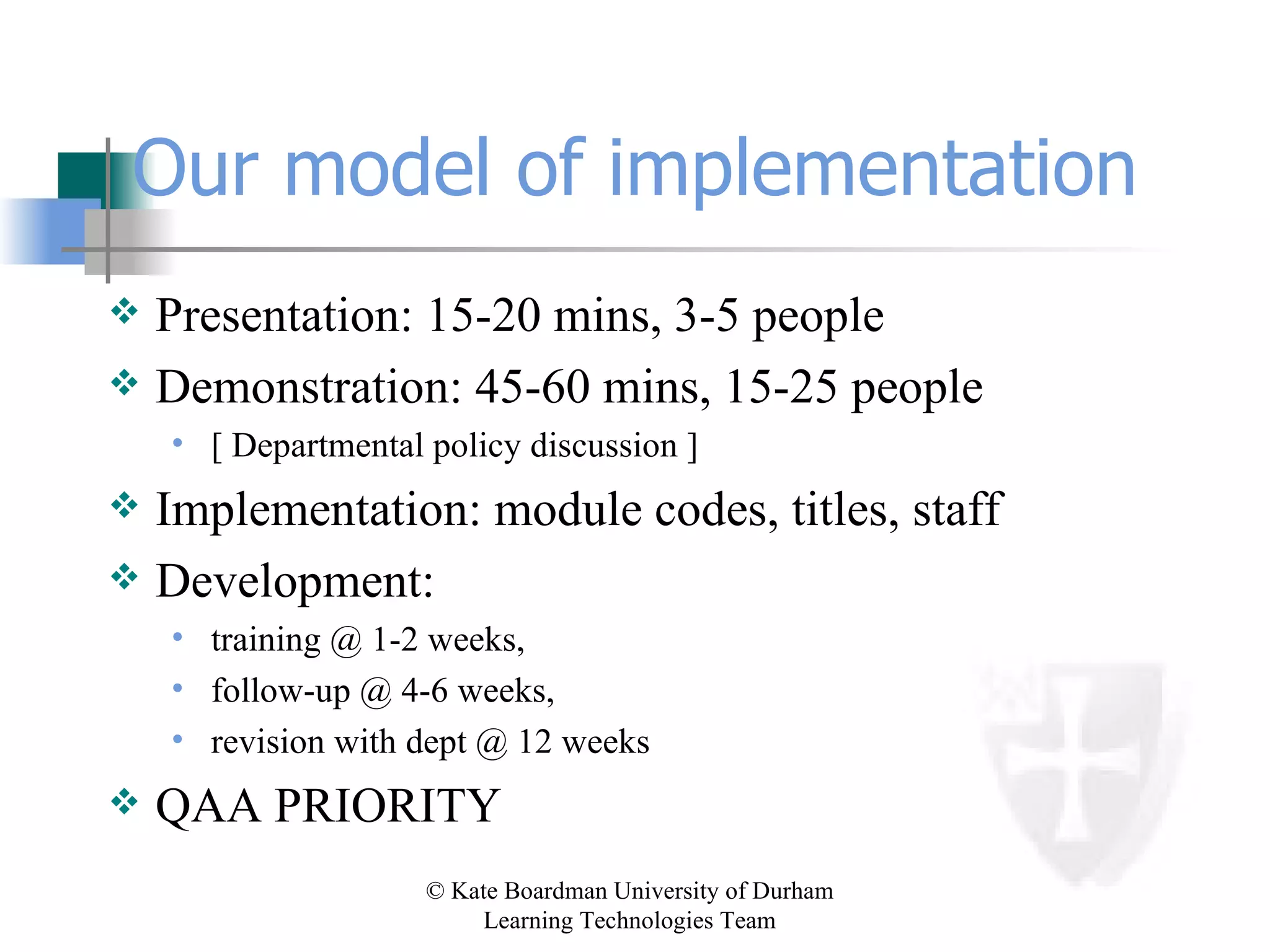 Our model of implementation Presentation: 15-20 mins, 3-5 people Demonstration: 45-60 mins, 15-25 people [ Departmental policy discussion ]  Implementation: module codes, titles, staff Development:  training @ 1-2 weeks,  follow-up @ 4-6 weeks,  revision with dept @ 12 weeks QAA PRIORITY 