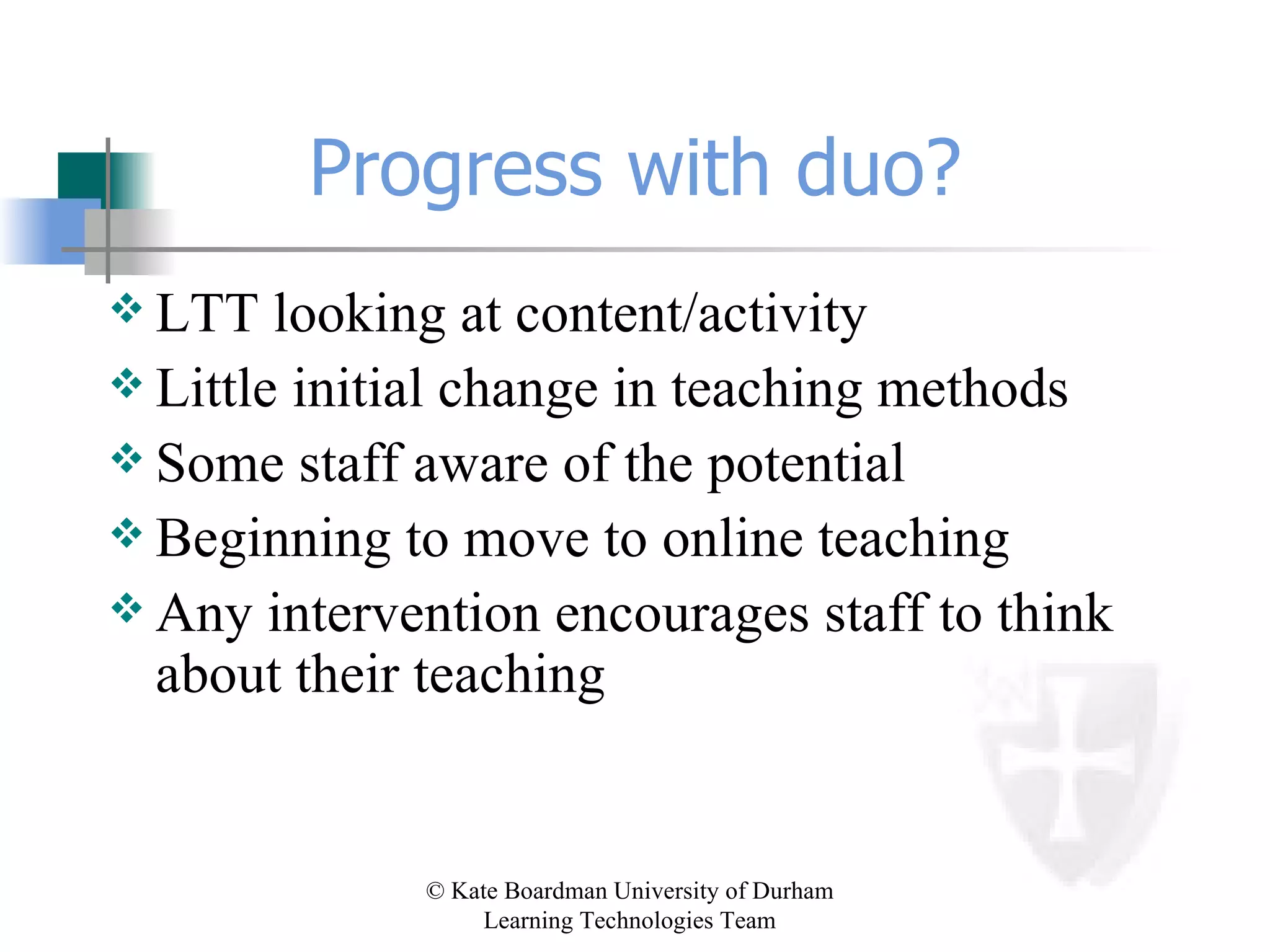 Progress with duo? LTT looking at content/activity  Little initial change in teaching methods Some staff aware of the potential  Beginning to move to online teaching Any intervention encourages staff to think about their teaching 