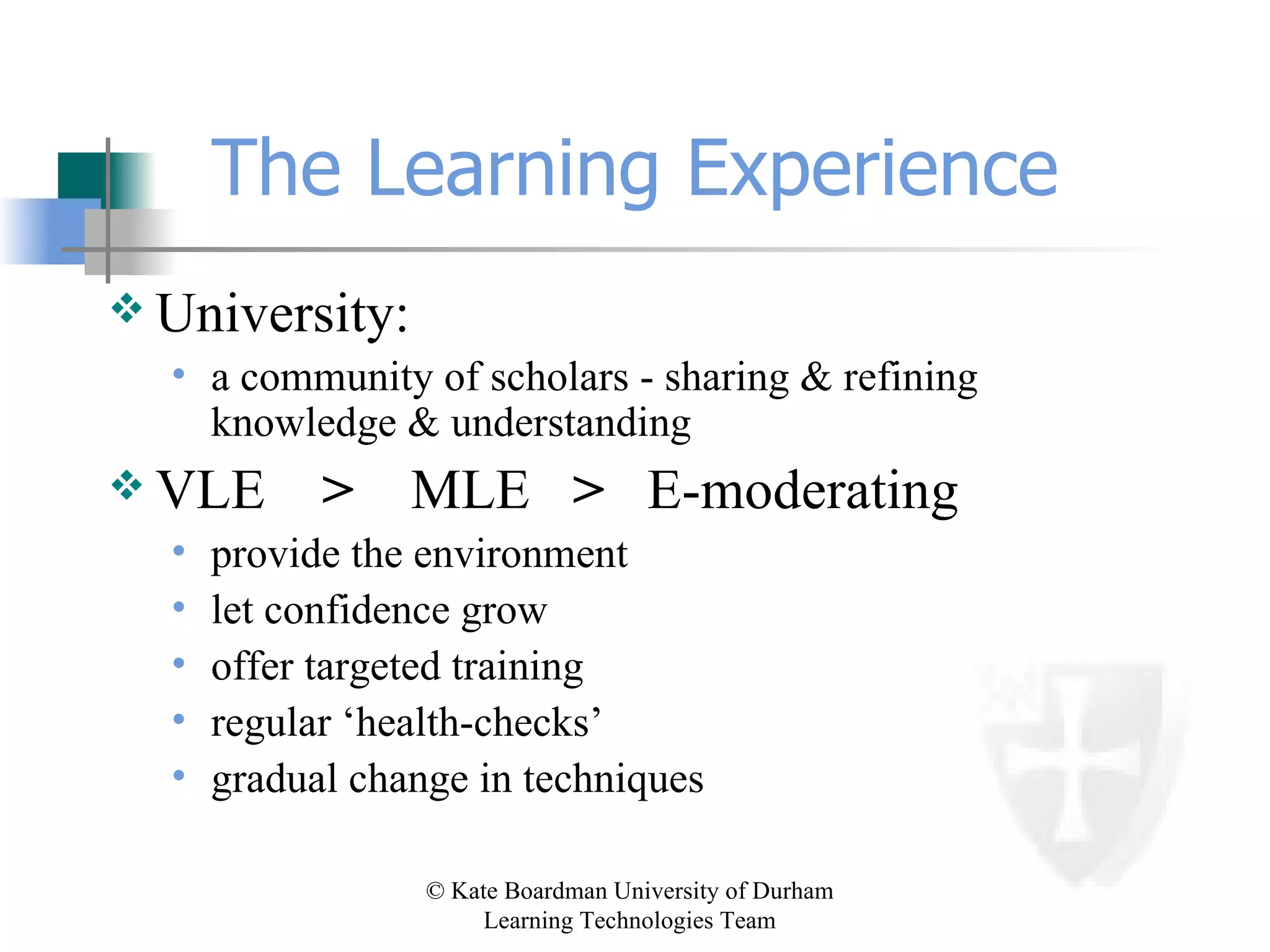 The Learning Experience University: a community of scholars - sharing & refining knowledge & understanding VLE  >   MLE  >  E-moderating provide the environment let confidence grow offer targeted training regular ‘health-checks’ gradual change in techniques 