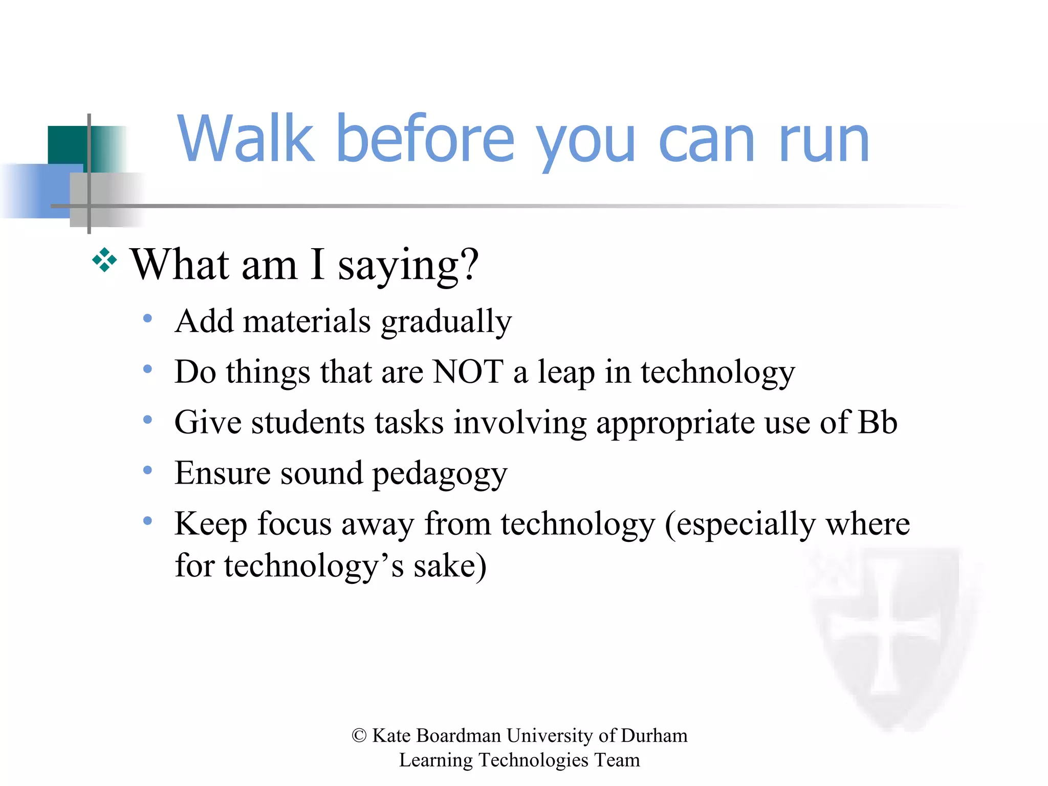 Walk before you can run What am I saying? Add materials gradually Do things that are NOT a leap in technology Give students tasks involving appropriate use of Bb Ensure sound pedagogy Keep focus away from technology (especially where for technology’s sake) 