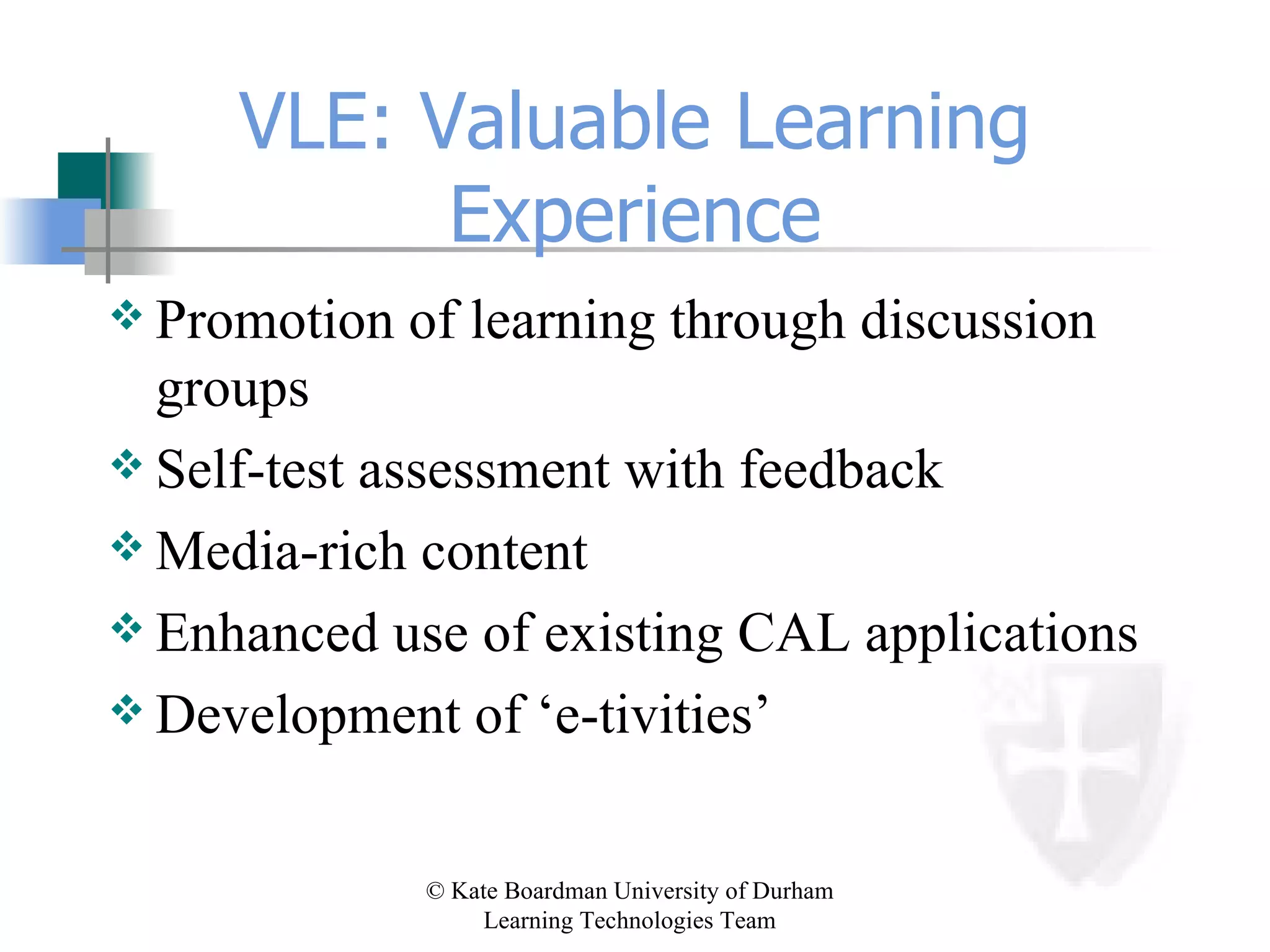 VLE: Valuable Learning Experience Promotion of learning through discussion groups Self-test assessment with feedback Media-rich content Enhanced use of existing CAL applications Development of ‘e-tivities’ 