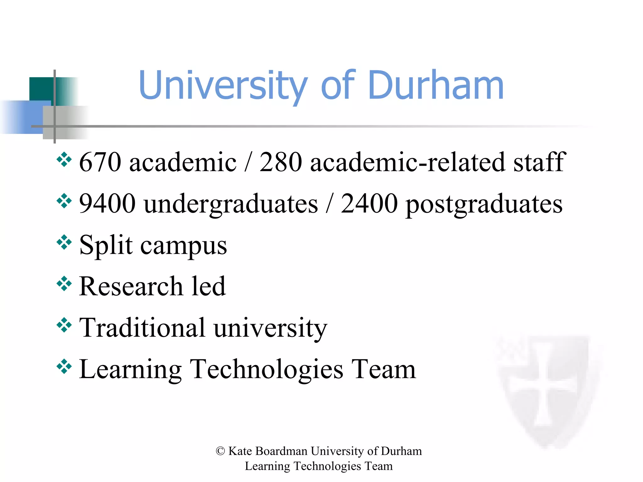 University of Durham 670 academic / 280 academic-related staff 9400 undergraduates / 2400 postgraduates Split campus Research led Traditional university Learning Technologies Team 