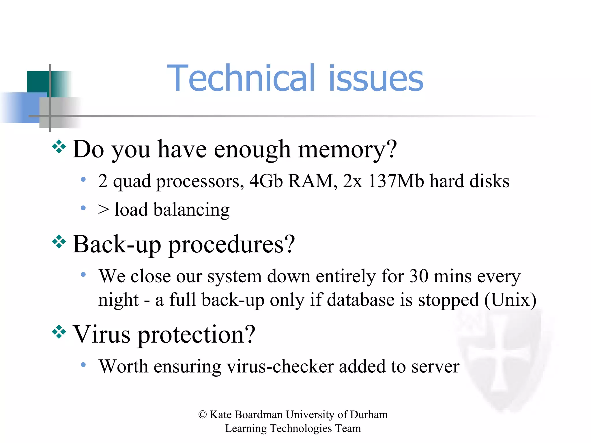 Technical issues Do you have enough memory? 2 quad processors, 4Gb RAM, 2x 137Mb hard disks > load balancing Back-up procedures? We close our system down entirely for 30 mins every night - a full back-up only if database is stopped (Unix) Virus protection? Worth ensuring virus-checker added to server 