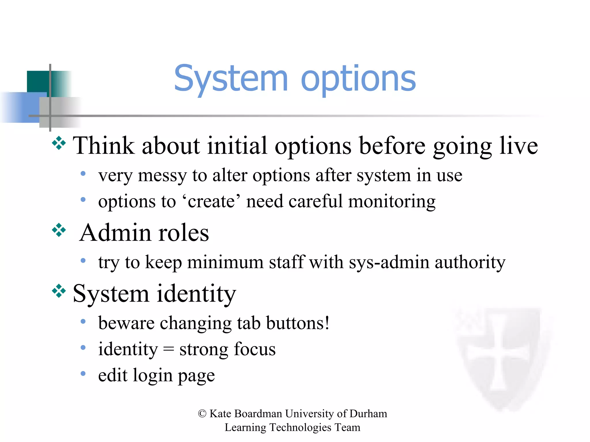 System options Think about initial options before going live very messy to alter options after system in use options to ‘create’ need careful monitoring Admin roles try to keep minimum staff with sys-admin authority System identity beware changing tab buttons! identity = strong focus  edit login page 