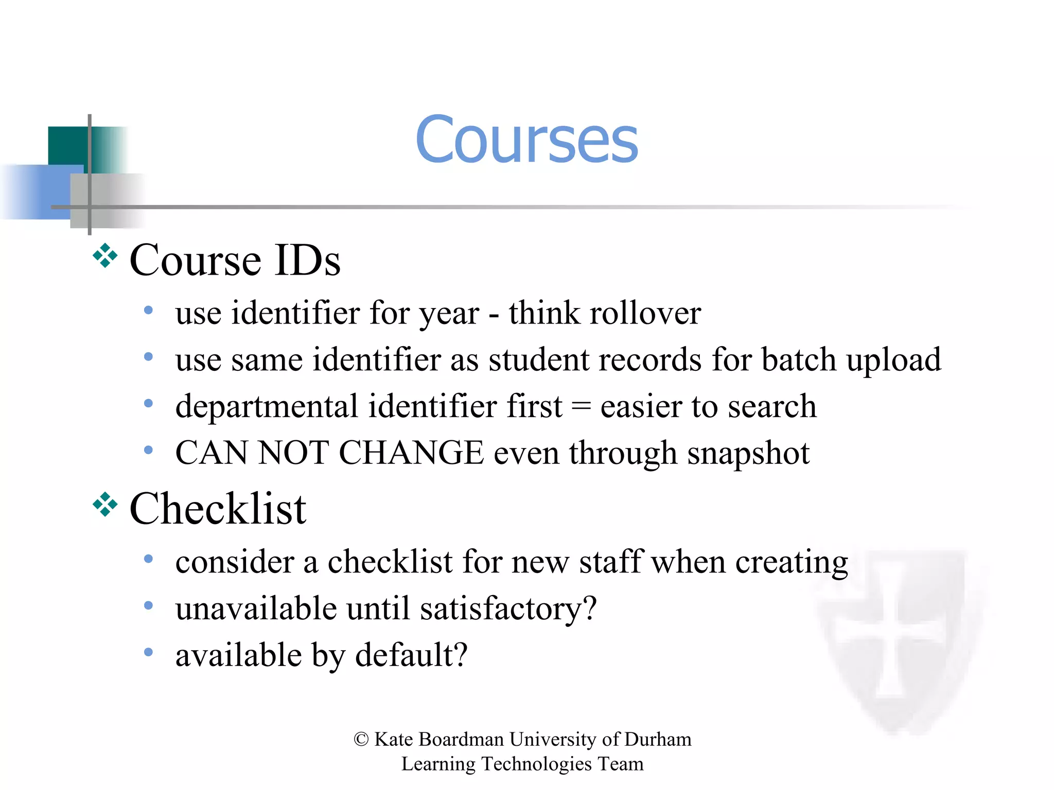 Courses Course IDs use identifier for year - think rollover use same identifier as student records for batch upload departmental identifier first = easier to search CAN NOT CHANGE even through snapshot Checklist consider a checklist for new staff when creating unavailable until satisfactory? available by default? 
