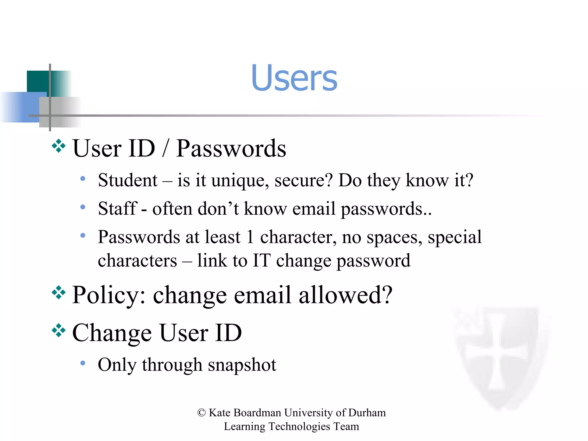 Users User ID / Passwords Student – is it unique, secure? Do they know it? Staff - often don’t know email passwords.. Passwords at least 1 character, no spaces, special characters – link to IT change password Policy: change email allowed? Change User ID Only through snapshot 