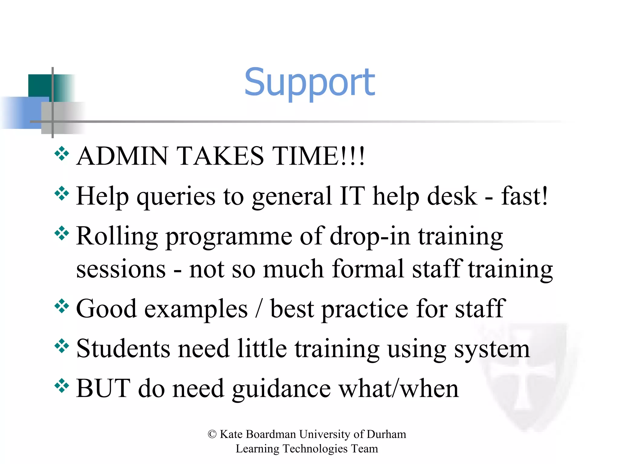 Support ADMIN TAKES TIME!!! Help queries to general IT help desk - fast! Rolling programme of drop-in training sessions - not so much formal staff training Good examples / best practice for staff Students need little training using system BUT do need guidance what/when 