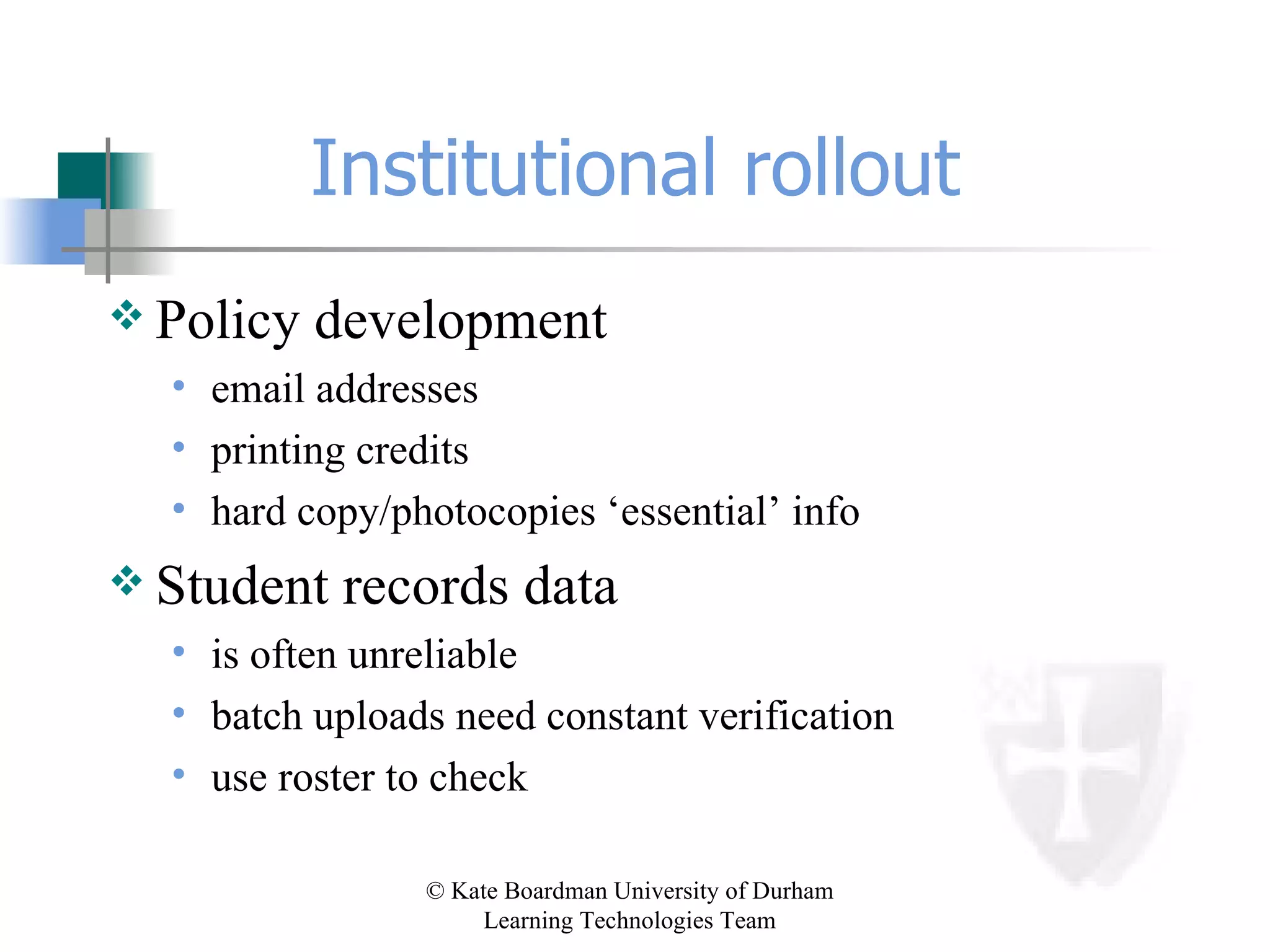 Institutional rollout Policy development email addresses printing credits hard copy/photocopies ‘essential’ info Student records data is often unreliable batch uploads need constant verification use roster to check 