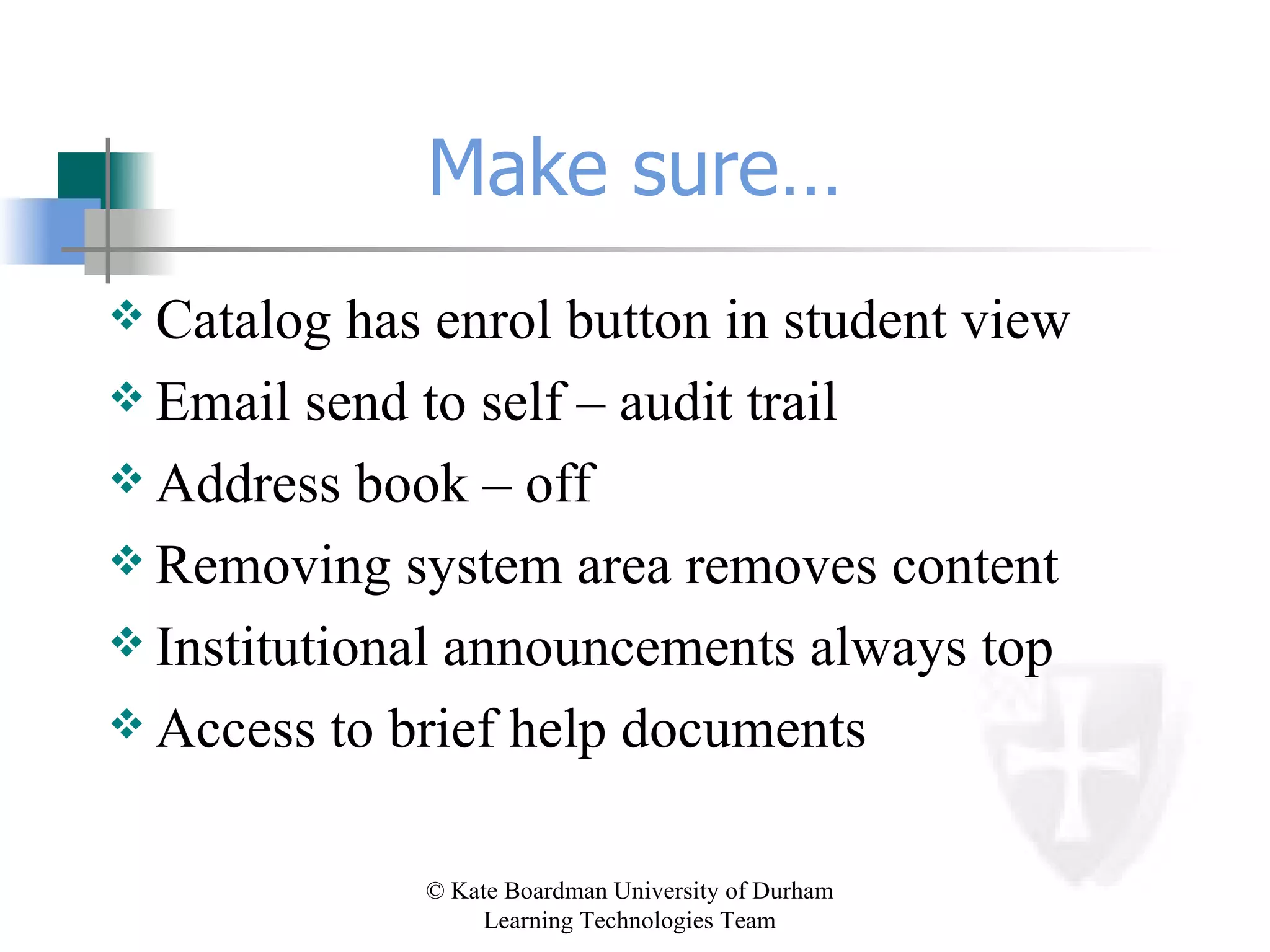 Make sure… Catalog has enrol button in student view Email send to self – audit trail Address book – off Removing system area removes content Institutional announcements always top Access to brief help documents 