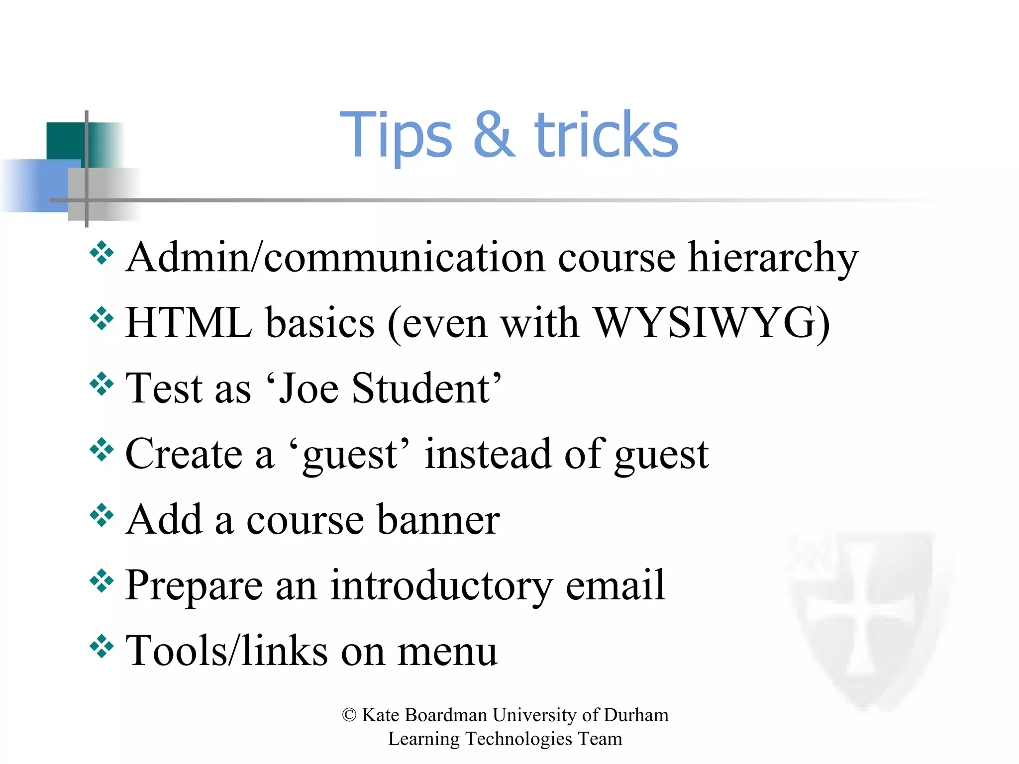 Tips & tricks Admin/communication course hierarchy HTML basics (even with WYSIWYG) Test as ‘Joe Student’ Create a ‘guest’ instead of guest Add a course banner Prepare an introductory email Tools/links on menu 