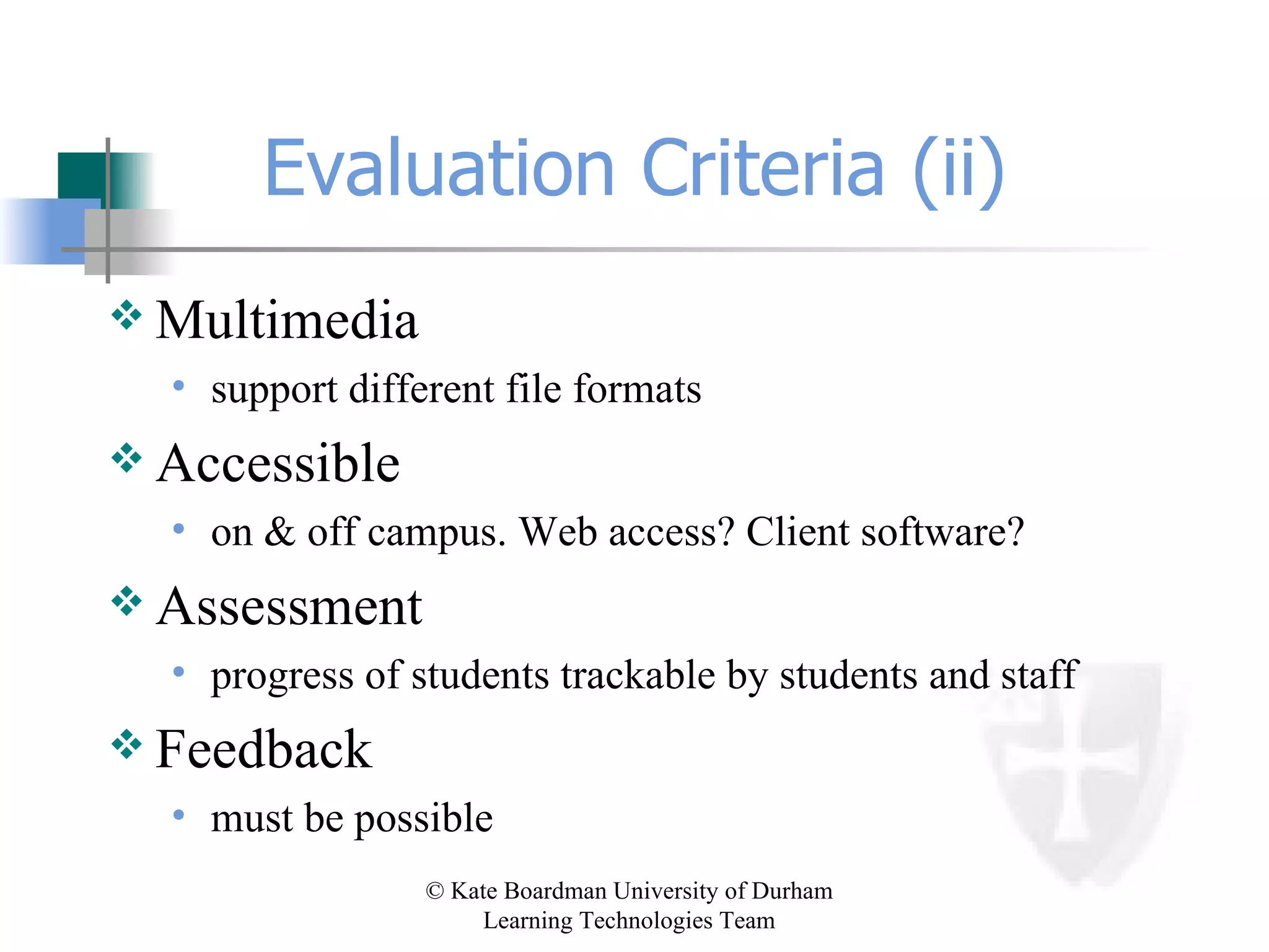Evaluation Criteria (ii) Multimedia support different file formats Accessible on & off campus. Web access? Client software? Assessment progress of students trackable by students and staff Feedback must be possible 