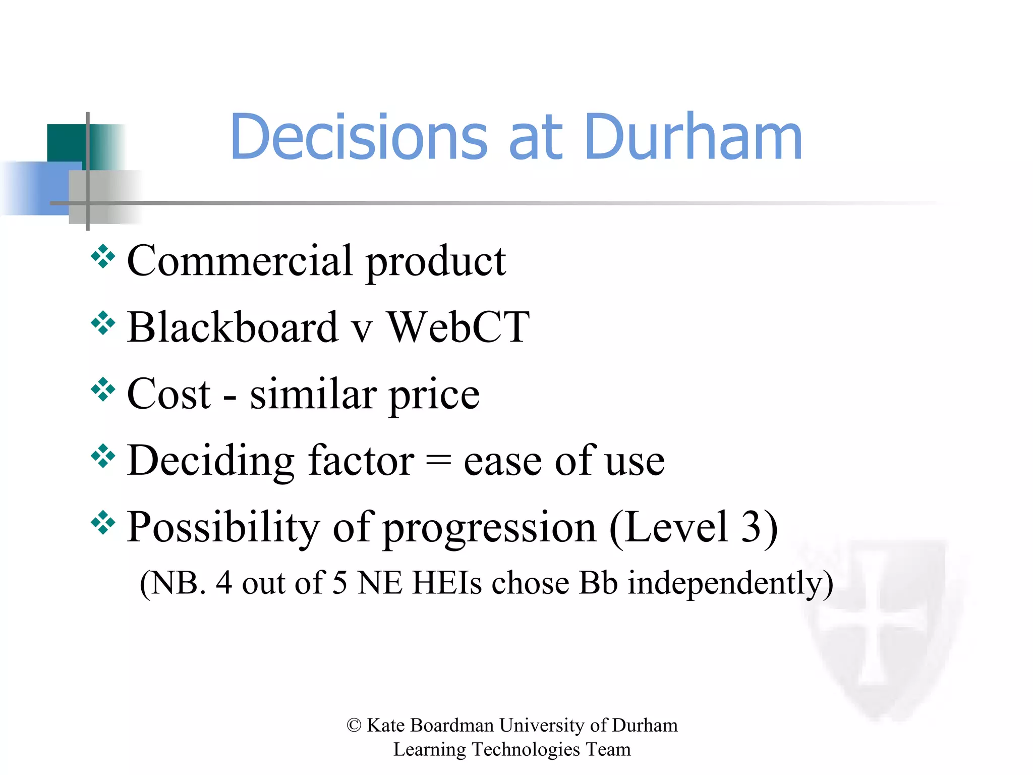 Decisions at Durham Commercial product Blackboard v WebCT Cost - similar price Deciding factor = ease of use Possibility of progression (Level 3) (NB. 4 out of 5 NE HEIs chose Bb independently) 