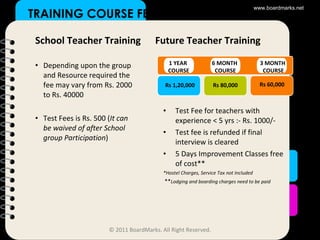TRAINING COURSE FEE School Teacher Training Depending upon the group and Resource required the fee may vary from Rs. 2000 to Rs. 40000 Test Fees is Rs. 500 ( It can be waived of after School group Participation ) Future Teacher Training Test Fee for teachers with experience < 5 yrs :- Rs. 1000/- Test fee is refunded if final interview is cleared 5 Days Improvement Classes free of cost** *Hostel Charges, Service Tax not Included ** Lodging and boarding charges need to be paid 1 YEAR  COURSE 6 MONTH  COURSE 3 MONTH  COURSE Rs 1,20,000 Rs 80,000 Rs 60,000 www.boardmarks.net © 2011 BoardMarks. All Right Reserved. 