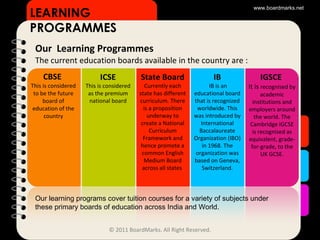 Our  Learning Programmes The current education boards available in the country are : CBSE   This is considered to be the future board of education of the country LEARNING PROGRAMMES www.boardmarks.net © 2011 BoardMarks. All Right Reserved. ICSE This is considered as the premium national board State Board   Currently each state has different curriculum. There is a proposition underway to create a National Curriculum Framework and hence promote a common English Medium Board across all states  IB IB is an educational board that is recognized worldwide. This was introduced by International Baccalaureate Organization (IBO) in 1968. The organization was based on Geneva, Switzerland. IGSCE   It is  recognised by academic institutions and employers around the world. The Cambridge IGCSE is recognised as equivalent, grade-for-grade, to the UK GCSE. Our learning programs cover tuition courses for a variety of subjects under these primary boards of education across India and World. 