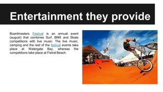 Entertainment they provide
Boardmasters Festival is an annual event
(august) that combines Surf, BMX and Skate
competitions with live music. The live music,
camping and the rest of the festival events take
place at Watergate Bay, whereas the
competitions take place at Fistral Beach.
 